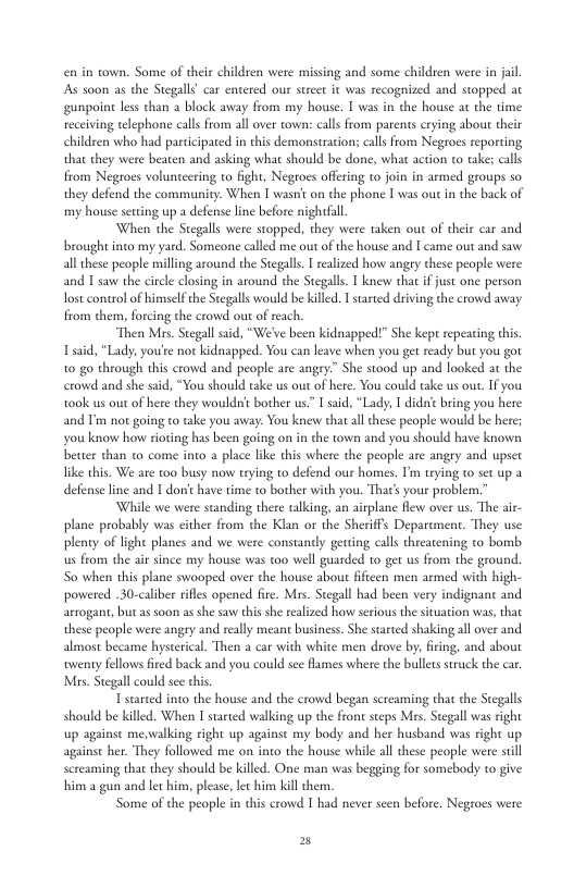 enin town. Some of their children were missing and some children were in jail As soon as the Stegall”car entered our street it was recognized and stopped at ‘gunpoint less chan 2 block away from my house. I was in the house at the time receiving telephone calls from all over town: calls from parents crying about their children who had participated in this demonstrations calls from Negroes reporting that they were beaten and asking what should be done, what action to take; calls from Negroes volunteering to fight, Negtoes offering to join in armed groups so they defend the community: When I wasn’t on the phone I was out n the back of my house setting up a defense line before nightfall. When the Stegalls were stopped, they were taken out of their car and brought into my yard. Someone called me out of the house and I came out and saw all these people milling around the Stegall. T realized how angry these people were and I saw the circle closing in around the Stegalls. knew that if just one person Tost control of himself the Stegalls would be killed. T stated driving the crowd away from them, forcing the crowd out of reach. “Then Mirs. Stegall sad, “We’ve been kidnapped!” She kep repeating this Tsaid, “Lady, you’e not kidnapped. You can leave when you get ready but you got 1o go through this crowd and people are angry.” She stood up and looked at the crowd and she said, “You should take us out of here. You could take us out. If you ook us out of here they wouldnt bother us” [ said, “Lady, I didnc bring you here and I’m not going to take you away: You knev chat allthese people would be here; you know howw roting has been going on in the town and you should have known better than to come into a place like this where the people are angry and upset like this. We are too busy now trying to defend our homes. Tim trying to set up a defense line and I don’t have time to bother with you. That’s your problem.” While we were standing there talking, an airplane flew over us. The air- plane probably was either from the Klan or the Sheriffs Deparcment. They use plenty of light planes and we were constanly getting calls theeatening to bombs us from the air since my house was t0o well guarded to get us from the ground. So when this plane swooped over the house about fificen men armed with high- powered 30-caliber rifes opened fire. Mrs. Stegall had been very indignanc and arrogant, butas soon as she saw this she ralized how serious the siuation was, that these people were angry and really meant business. She started shaking all over and almost became hysterical Then a car with white men drove by, firing, and about wenty fellows fred back and you could see flames where the bullets sruck the car, Mrs. Stegallcould see chis T stared into the house and the crowd began screaming that the Seegalls should be killed. When I stated walking up the frone steps Mrs. Stegall was right up againse mewalking right up againse my body againse her. They followed me on into the house while all these people were sill screaming that they should be killed. One man was begging for somebody to give him a gun and let him, pleas, lec him kill chem. Some of the people in this crowd 1 had never seen before. Negroes were 2